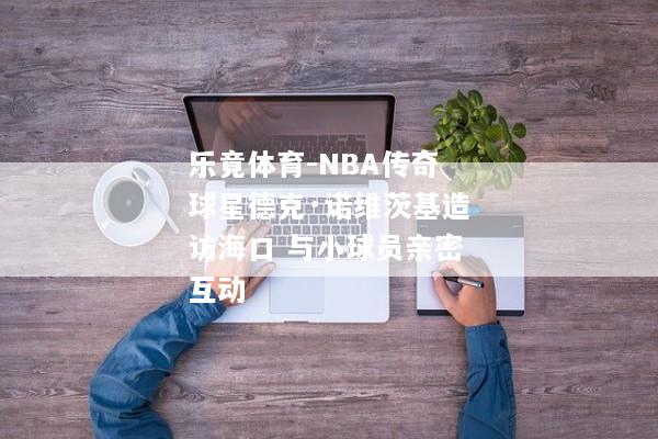乐竟体育-NBA传奇球星德克·诺维茨基造访海口 与小球员亲密互动